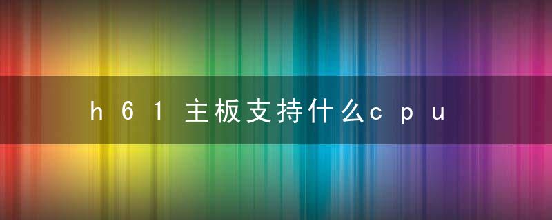 h61主板支持什么cpu h61主板配cpu一览表？